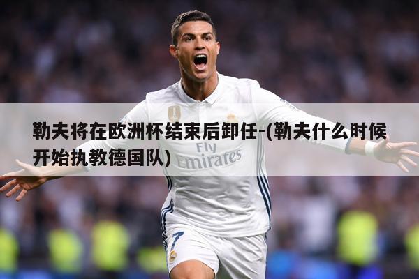 详细阅读:勒夫将在欧洲杯结束后卸任-(勒夫什么时候开始执教德国队) 勒夫将在欧洲杯结束后卸任-(勒夫什么时候开始执教德国队)