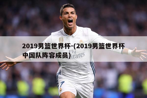 2019男篮世界杯-(2019男篮世界杯中国队阵容成员)