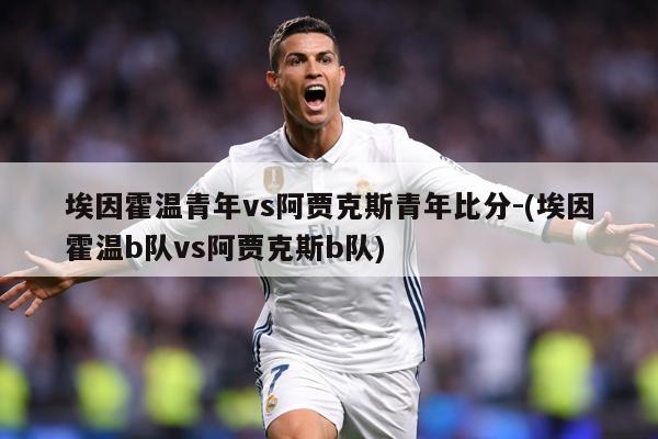 埃因霍温青年vs阿贾克斯青年比分-(埃因霍温b队vs阿贾克斯b队)