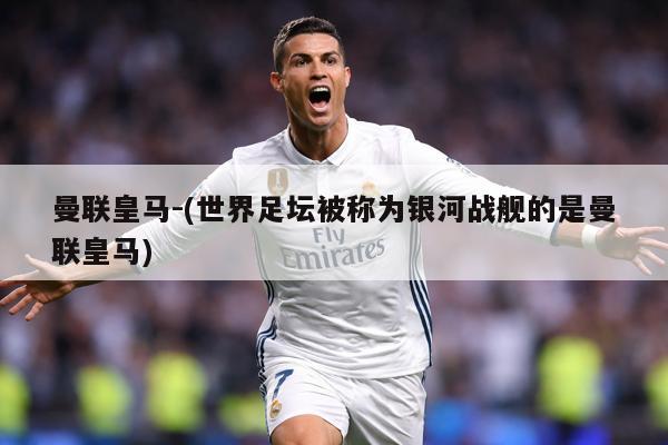 曼联皇马-(世界足坛被称为银河战舰的是曼联皇马)