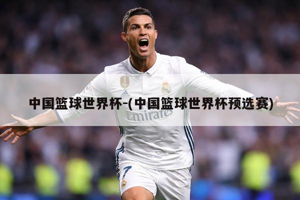 中国篮球世界杯-(中国篮球世界杯预选赛)