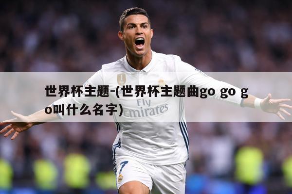世界杯主题-(世界杯主题曲go go go叫什么名字)
