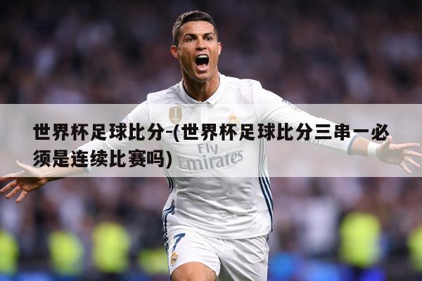 世界杯足球比分-(世界杯足球比分三串一必须是连续比赛吗)