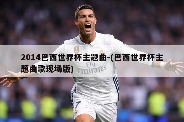 2014巴西世界杯主题曲-(巴西世界杯主题曲歌现场版)