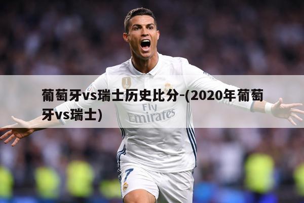 葡萄牙vs瑞士历史比分-(2020年葡萄牙vs瑞士)