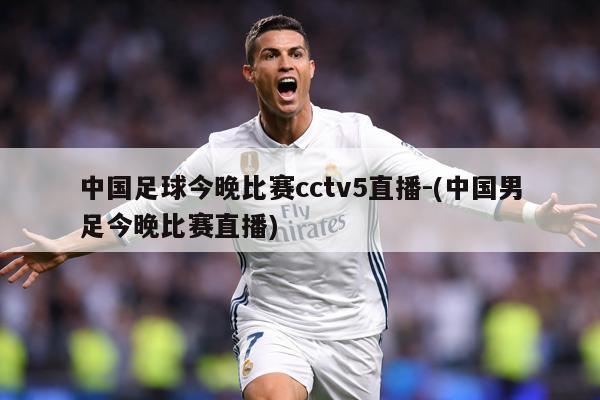 中国足球今晚比赛cctv5直播-(中国男足今晚比赛直播)