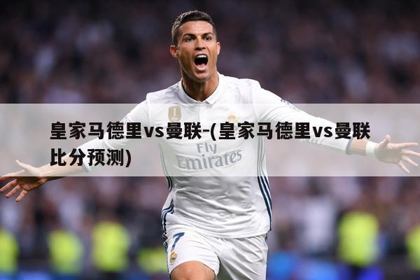 皇家马德里vs曼联-(皇家马德里vs曼联比分预测)