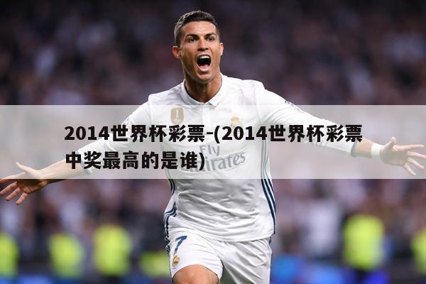 2014世界杯彩票-(2014世界杯彩票中奖最高的是谁)